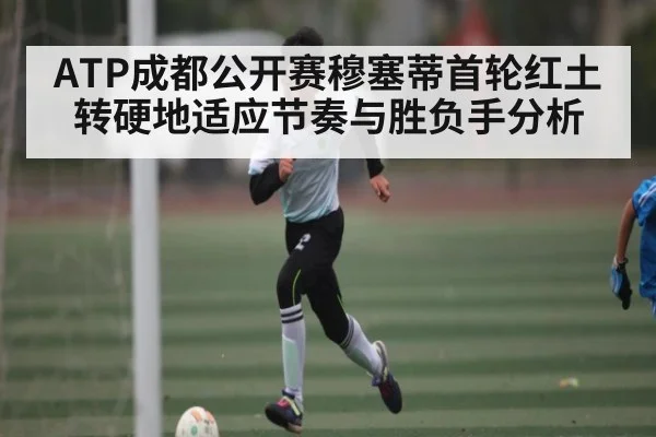 ATP成都公开赛穆塞蒂首轮红土转硬地适应节奏与胜负手分析