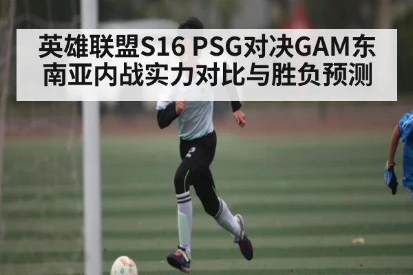 英雄联盟S16 PSG对决GAM东南亚内战实力对比与胜负预测