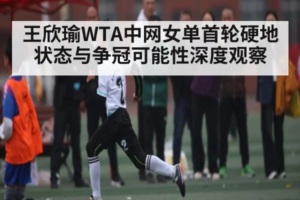 王欣瑜WTA中网女单首轮硬地状态与争冠可能性深度观察