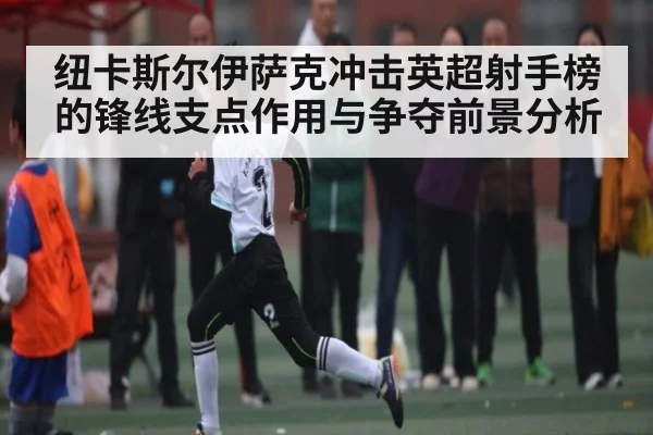 纽卡斯尔伊萨克冲击英超射手榜的锋线支点作用与争夺前景分析